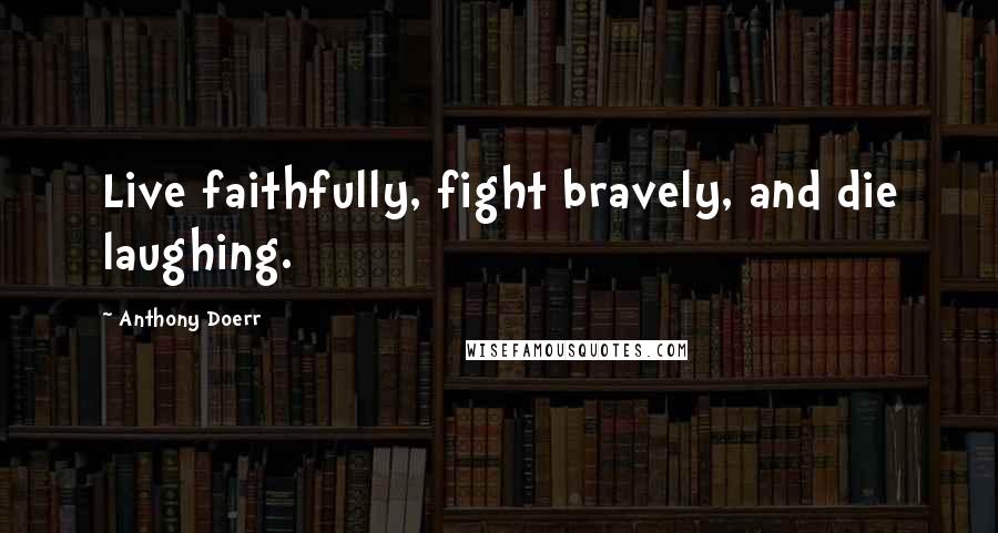 Anthony Doerr Quotes: Live faithfully, fight bravely, and die laughing.