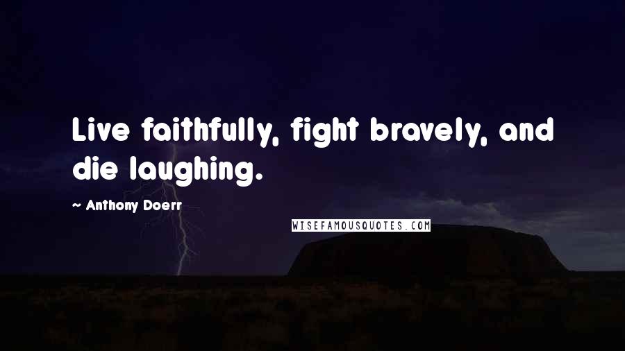 Anthony Doerr Quotes: Live faithfully, fight bravely, and die laughing.