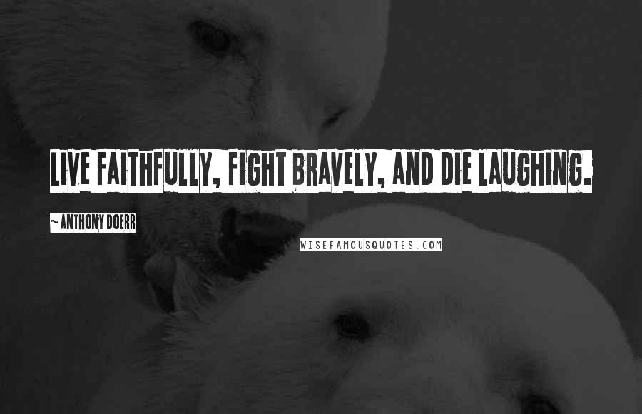 Anthony Doerr Quotes: Live faithfully, fight bravely, and die laughing.