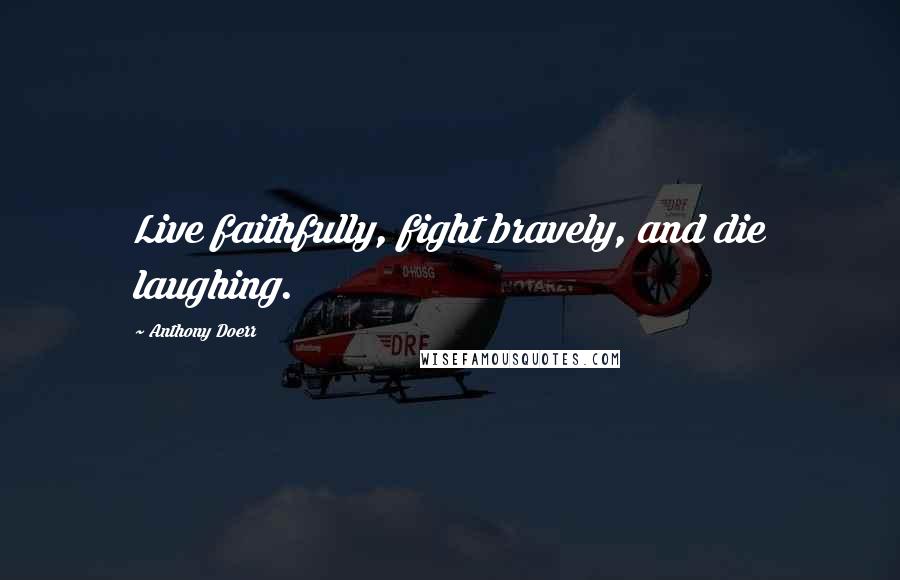 Anthony Doerr Quotes: Live faithfully, fight bravely, and die laughing.