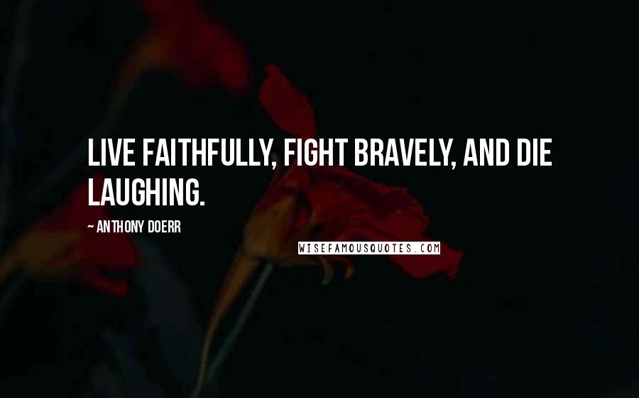 Anthony Doerr Quotes: Live faithfully, fight bravely, and die laughing.