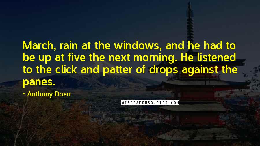 Anthony Doerr Quotes: March, rain at the windows, and he had to be up at five the next morning. He listened to the click and patter of drops against the panes.