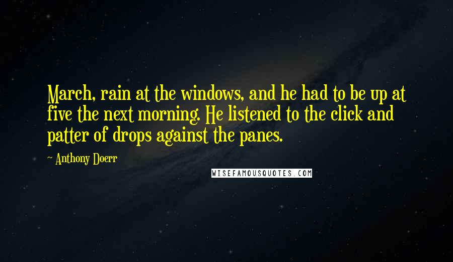 Anthony Doerr Quotes: March, rain at the windows, and he had to be up at five the next morning. He listened to the click and patter of drops against the panes.