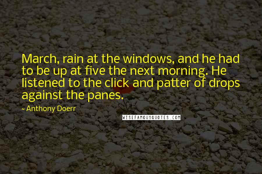 Anthony Doerr Quotes: March, rain at the windows, and he had to be up at five the next morning. He listened to the click and patter of drops against the panes.