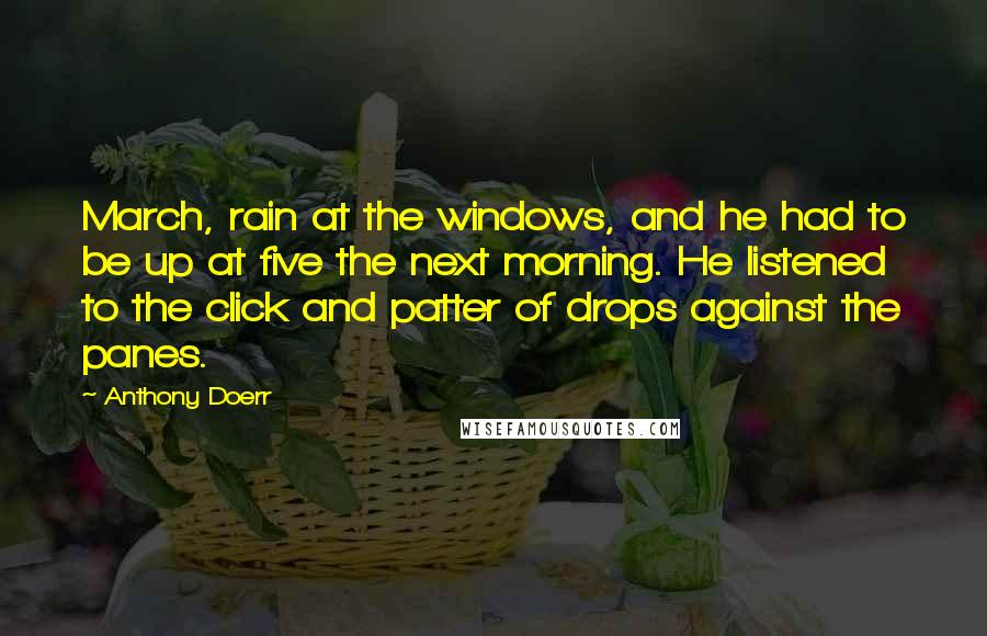 Anthony Doerr Quotes: March, rain at the windows, and he had to be up at five the next morning. He listened to the click and patter of drops against the panes.