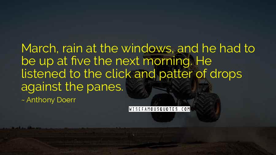 Anthony Doerr Quotes: March, rain at the windows, and he had to be up at five the next morning. He listened to the click and patter of drops against the panes.