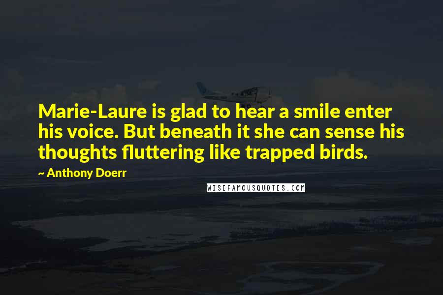 Anthony Doerr Quotes: Marie-Laure is glad to hear a smile enter his voice. But beneath it she can sense his thoughts fluttering like trapped birds.