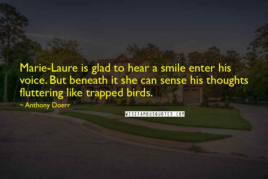 Anthony Doerr Quotes: Marie-Laure is glad to hear a smile enter his voice. But beneath it she can sense his thoughts fluttering like trapped birds.