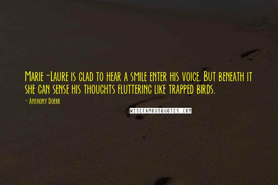 Anthony Doerr Quotes: Marie-Laure is glad to hear a smile enter his voice. But beneath it she can sense his thoughts fluttering like trapped birds.