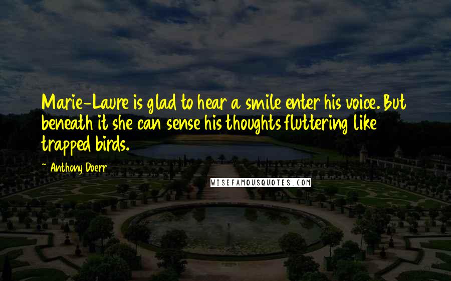Anthony Doerr Quotes: Marie-Laure is glad to hear a smile enter his voice. But beneath it she can sense his thoughts fluttering like trapped birds.