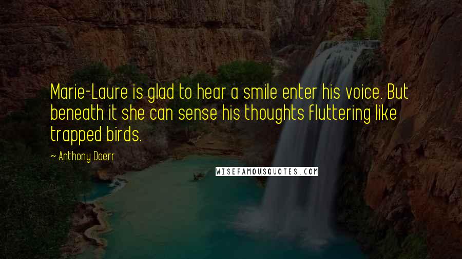 Anthony Doerr Quotes: Marie-Laure is glad to hear a smile enter his voice. But beneath it she can sense his thoughts fluttering like trapped birds.