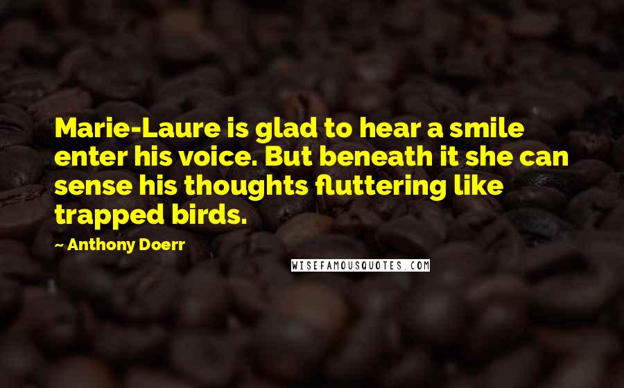 Anthony Doerr Quotes: Marie-Laure is glad to hear a smile enter his voice. But beneath it she can sense his thoughts fluttering like trapped birds.