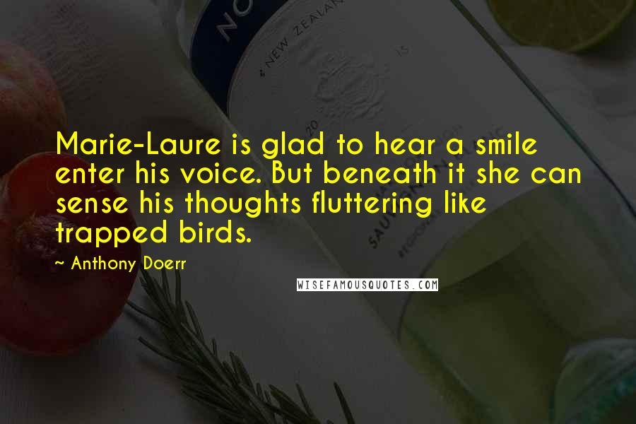 Anthony Doerr Quotes: Marie-Laure is glad to hear a smile enter his voice. But beneath it she can sense his thoughts fluttering like trapped birds.