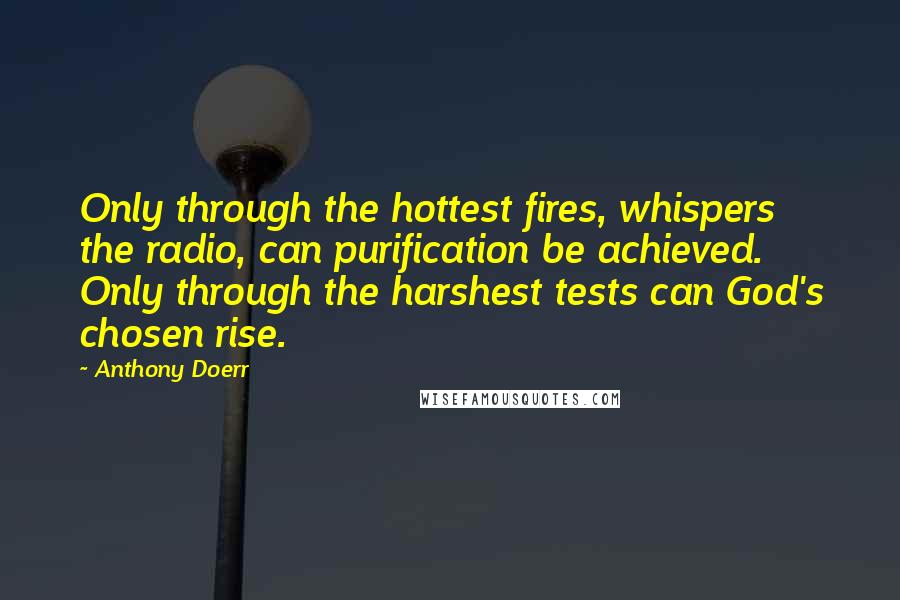 Anthony Doerr Quotes: Only through the hottest fires, whispers the radio, can purification be achieved. Only through the harshest tests can God's chosen rise.