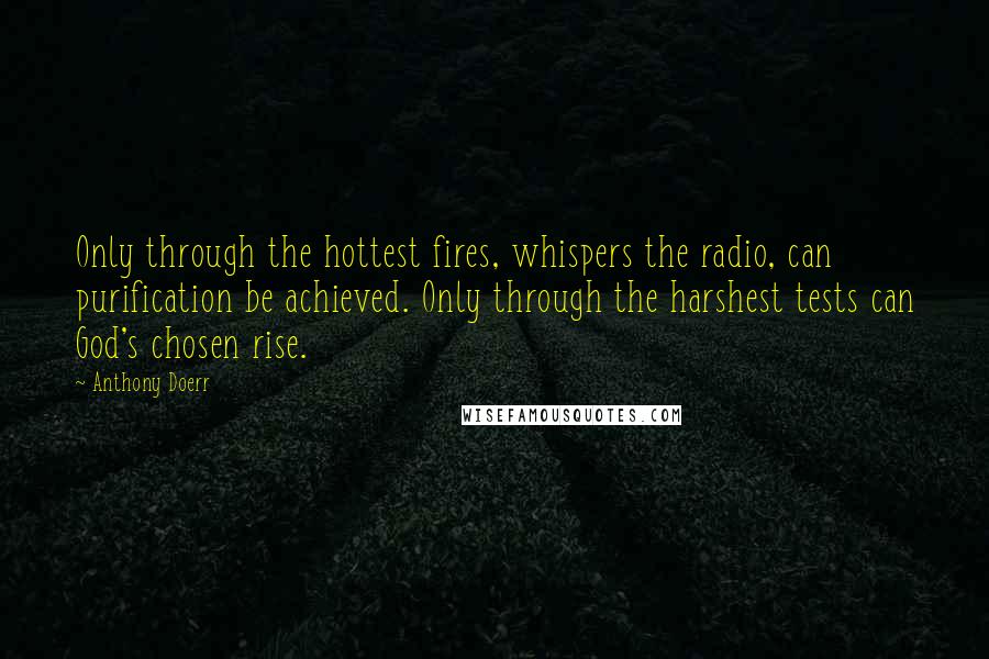 Anthony Doerr Quotes: Only through the hottest fires, whispers the radio, can purification be achieved. Only through the harshest tests can God's chosen rise.