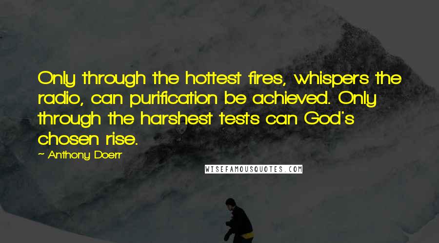 Anthony Doerr Quotes: Only through the hottest fires, whispers the radio, can purification be achieved. Only through the harshest tests can God's chosen rise.