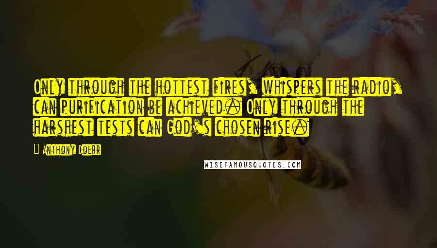 Anthony Doerr Quotes: Only through the hottest fires, whispers the radio, can purification be achieved. Only through the harshest tests can God's chosen rise.