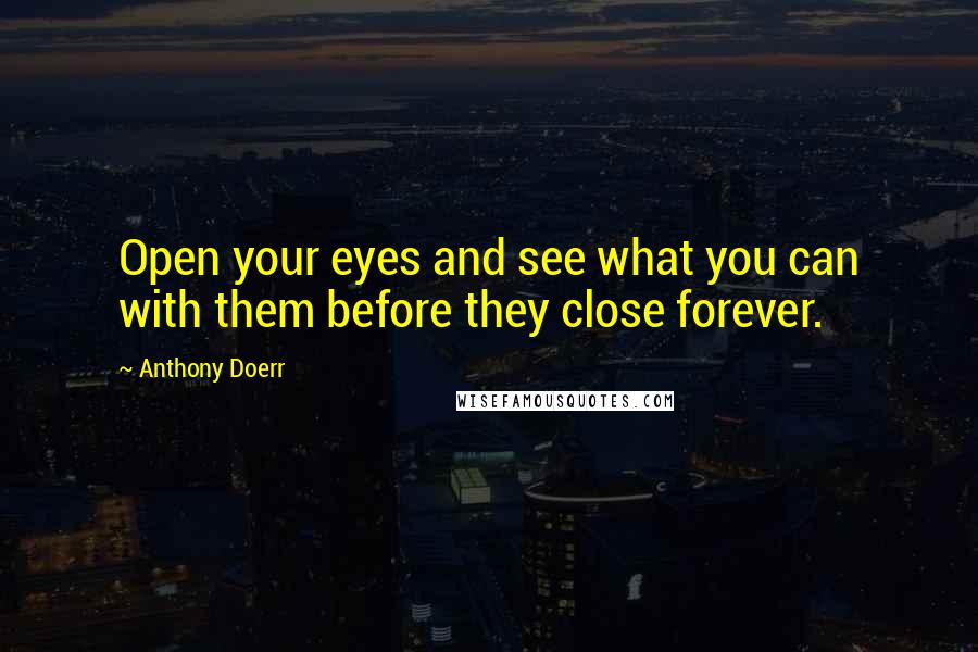 Anthony Doerr Quotes: Open your eyes and see what you can with them before they close forever.
