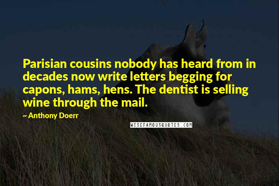 Anthony Doerr Quotes: Parisian cousins nobody has heard from in decades now write letters begging for capons, hams, hens. The dentist is selling wine through the mail.