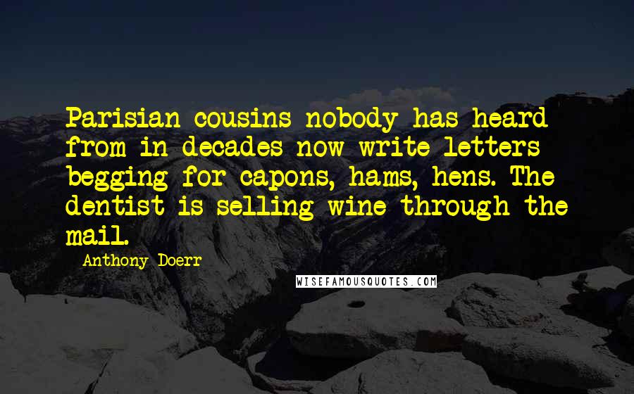 Anthony Doerr Quotes: Parisian cousins nobody has heard from in decades now write letters begging for capons, hams, hens. The dentist is selling wine through the mail.