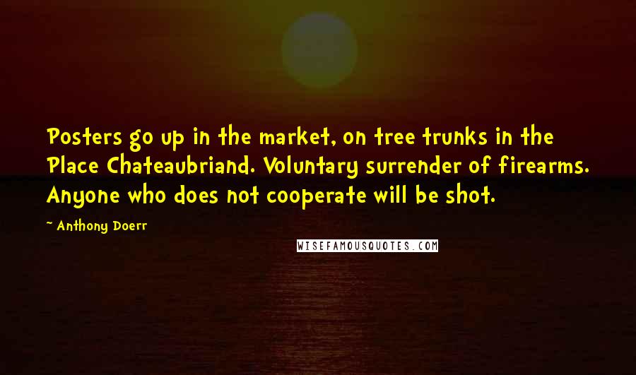 Anthony Doerr Quotes: Posters go up in the market, on tree trunks in the Place Chateaubriand. Voluntary surrender of firearms. Anyone who does not cooperate will be shot.