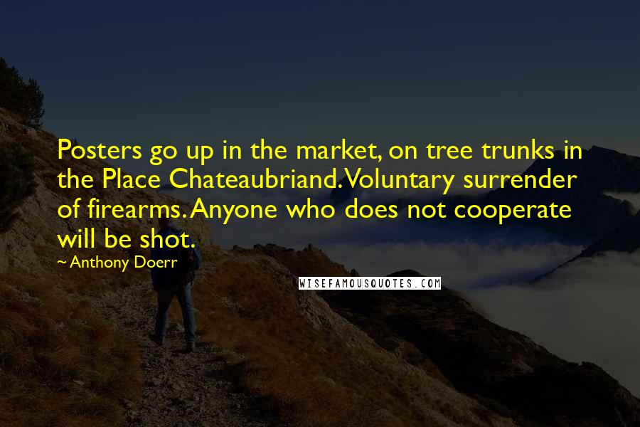Anthony Doerr Quotes: Posters go up in the market, on tree trunks in the Place Chateaubriand. Voluntary surrender of firearms. Anyone who does not cooperate will be shot.