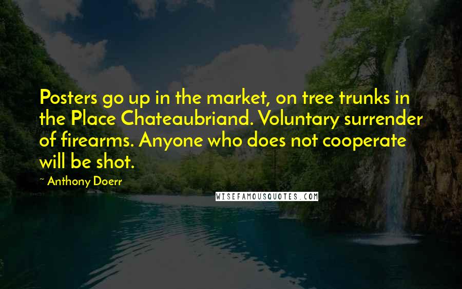 Anthony Doerr Quotes: Posters go up in the market, on tree trunks in the Place Chateaubriand. Voluntary surrender of firearms. Anyone who does not cooperate will be shot.