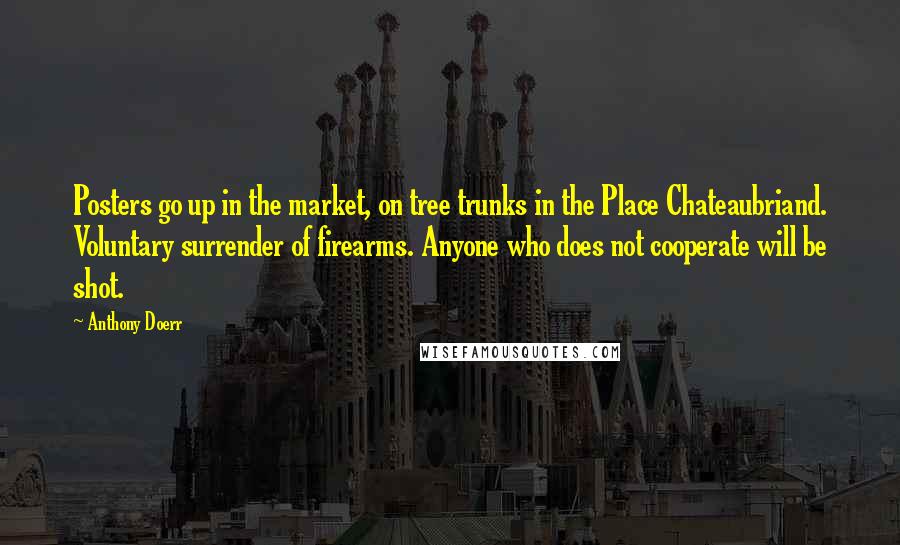 Anthony Doerr Quotes: Posters go up in the market, on tree trunks in the Place Chateaubriand. Voluntary surrender of firearms. Anyone who does not cooperate will be shot.