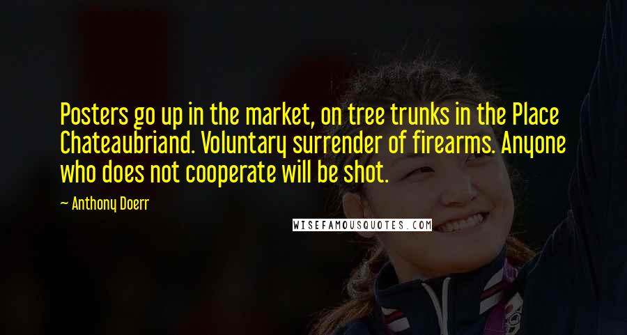 Anthony Doerr Quotes: Posters go up in the market, on tree trunks in the Place Chateaubriand. Voluntary surrender of firearms. Anyone who does not cooperate will be shot.