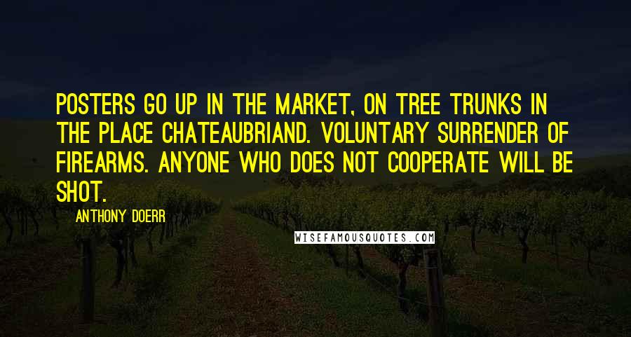 Anthony Doerr Quotes: Posters go up in the market, on tree trunks in the Place Chateaubriand. Voluntary surrender of firearms. Anyone who does not cooperate will be shot.