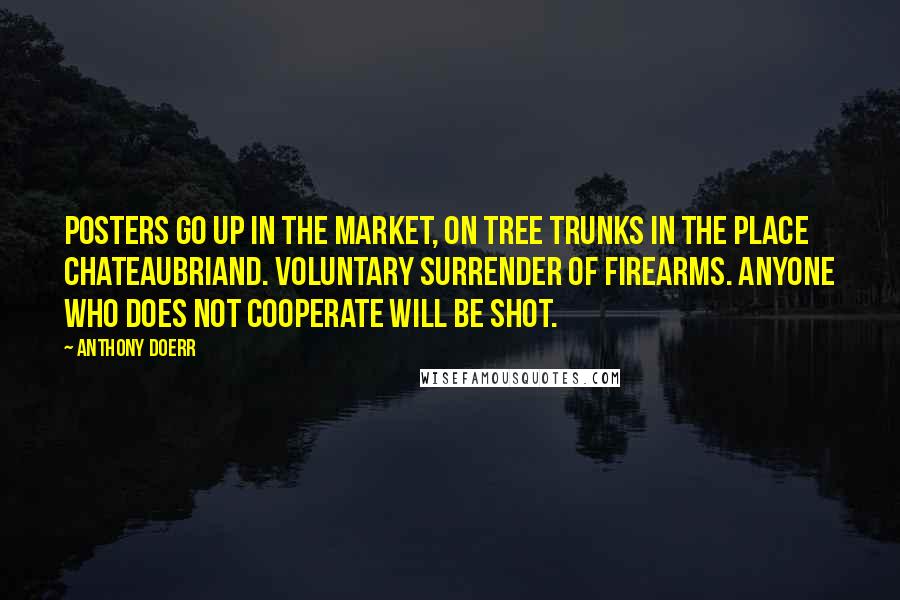 Anthony Doerr Quotes: Posters go up in the market, on tree trunks in the Place Chateaubriand. Voluntary surrender of firearms. Anyone who does not cooperate will be shot.