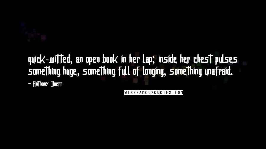 Anthony Doerr Quotes: quick-witted, an open book in her lap; inside her chest pulses something huge, something full of longing, something unafraid.