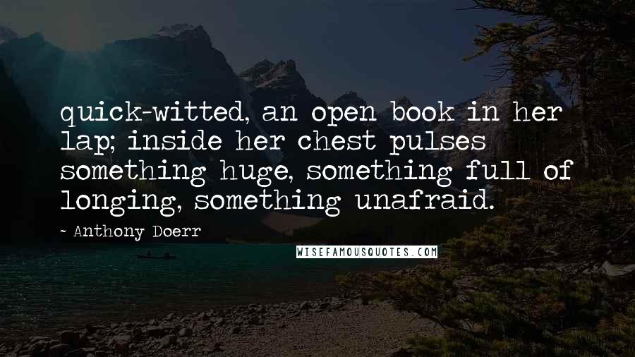 Anthony Doerr Quotes: quick-witted, an open book in her lap; inside her chest pulses something huge, something full of longing, something unafraid.