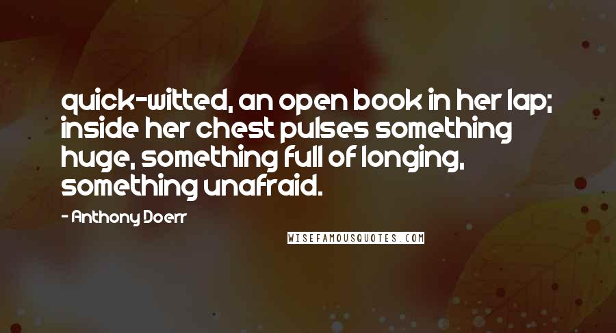 Anthony Doerr Quotes: quick-witted, an open book in her lap; inside her chest pulses something huge, something full of longing, something unafraid.