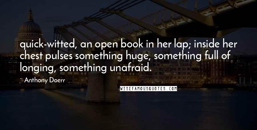 Anthony Doerr Quotes: quick-witted, an open book in her lap; inside her chest pulses something huge, something full of longing, something unafraid.