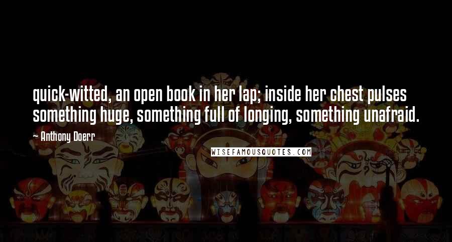 Anthony Doerr Quotes: quick-witted, an open book in her lap; inside her chest pulses something huge, something full of longing, something unafraid.