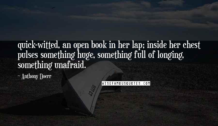 Anthony Doerr Quotes: quick-witted, an open book in her lap; inside her chest pulses something huge, something full of longing, something unafraid.