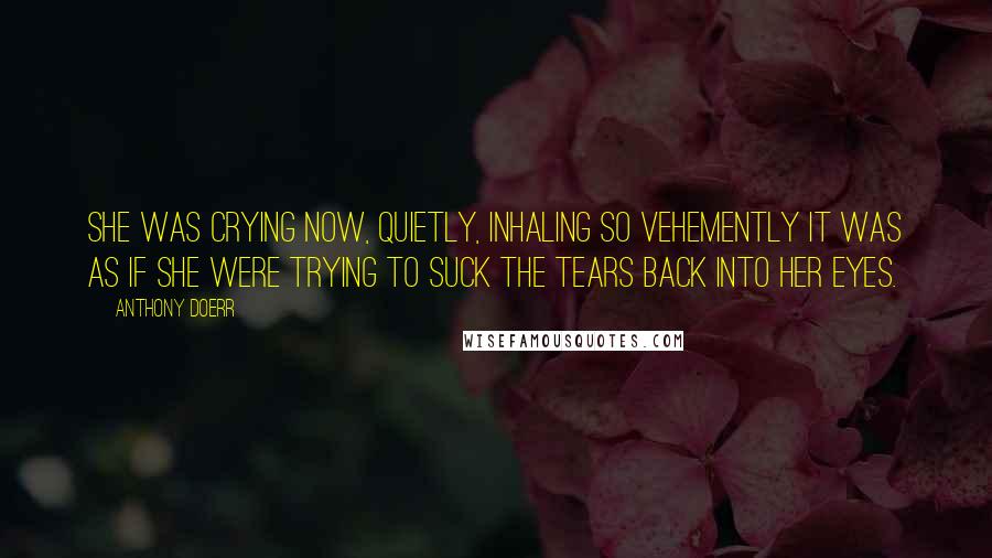 Anthony Doerr Quotes: She was crying now, quietly, inhaling so vehemently it was as if she were trying to suck the tears back into her eyes.