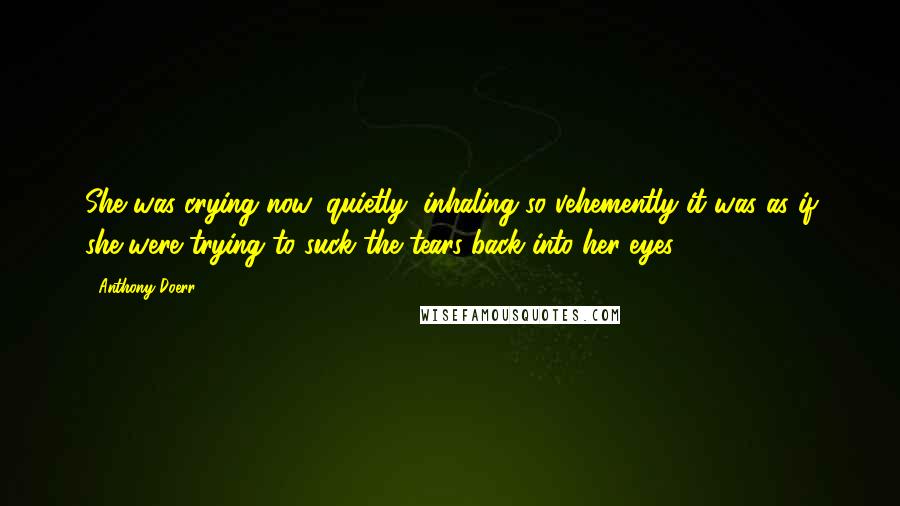 Anthony Doerr Quotes: She was crying now, quietly, inhaling so vehemently it was as if she were trying to suck the tears back into her eyes.