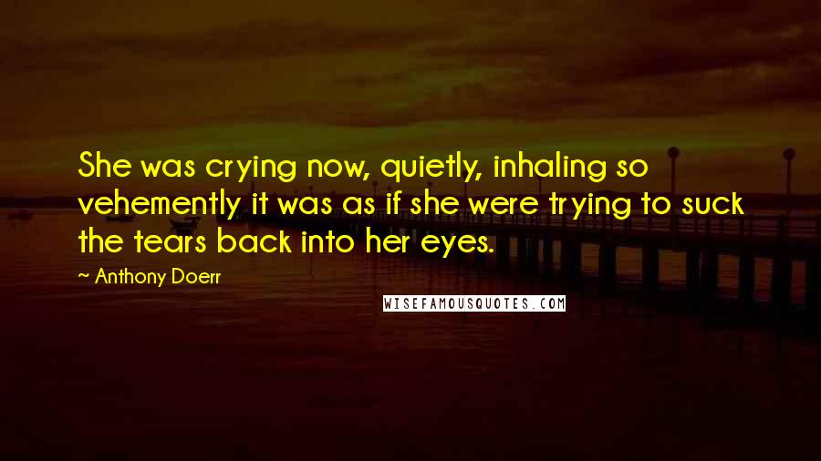 Anthony Doerr Quotes: She was crying now, quietly, inhaling so vehemently it was as if she were trying to suck the tears back into her eyes.
