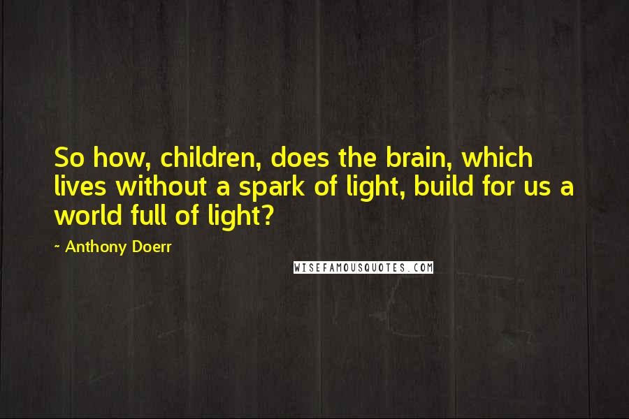 Anthony Doerr Quotes: So how, children, does the brain, which lives without a spark of light, build for us a world full of light?