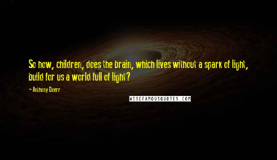 Anthony Doerr Quotes: So how, children, does the brain, which lives without a spark of light, build for us a world full of light?