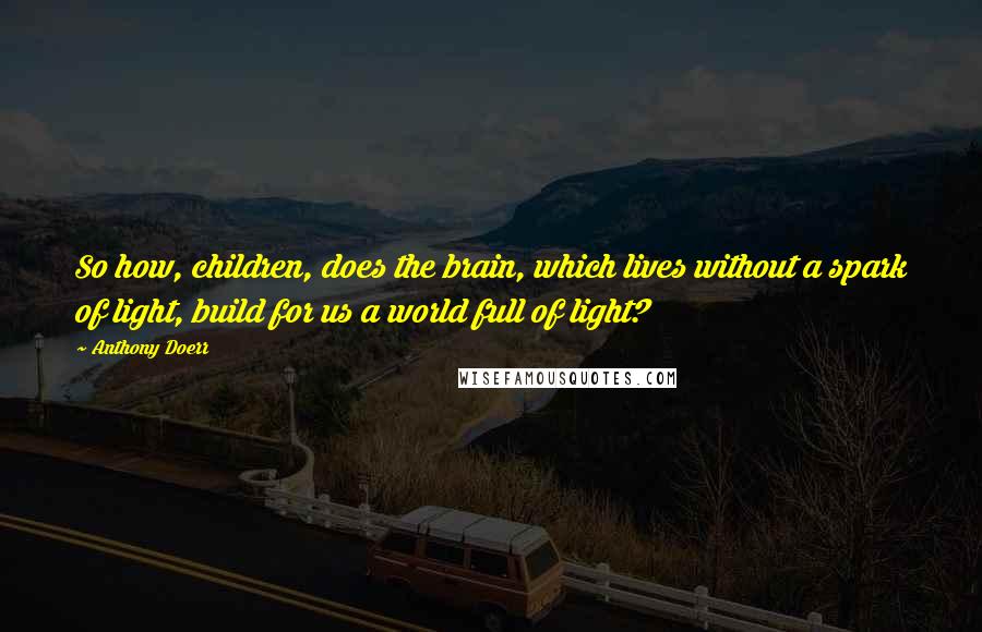 Anthony Doerr Quotes: So how, children, does the brain, which lives without a spark of light, build for us a world full of light?