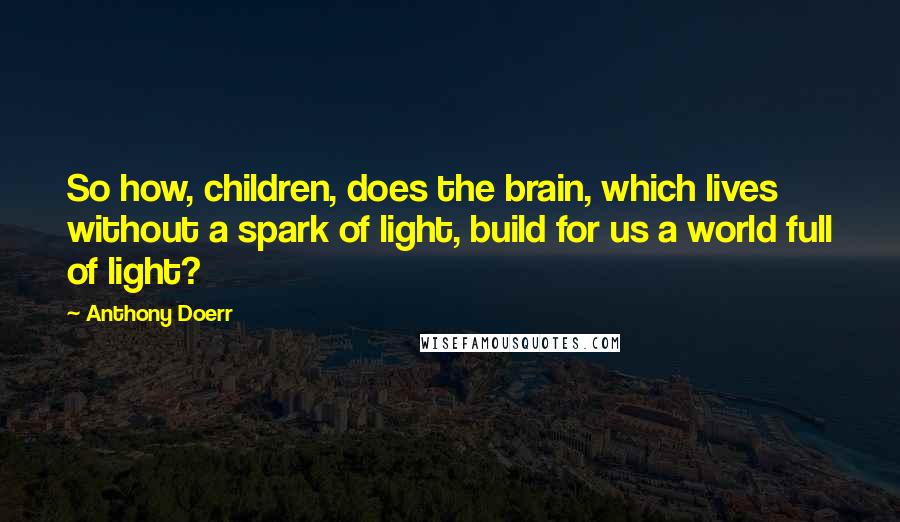 Anthony Doerr Quotes: So how, children, does the brain, which lives without a spark of light, build for us a world full of light?