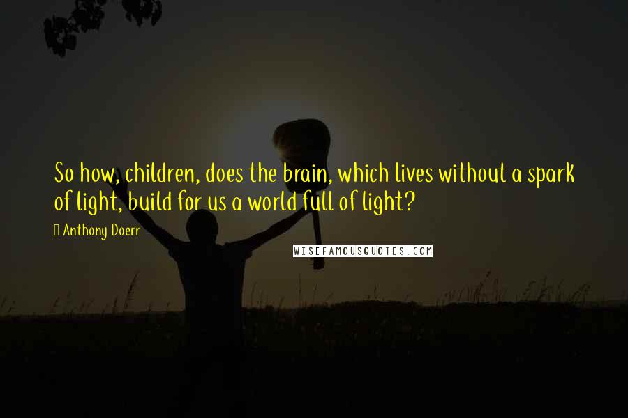 Anthony Doerr Quotes: So how, children, does the brain, which lives without a spark of light, build for us a world full of light?