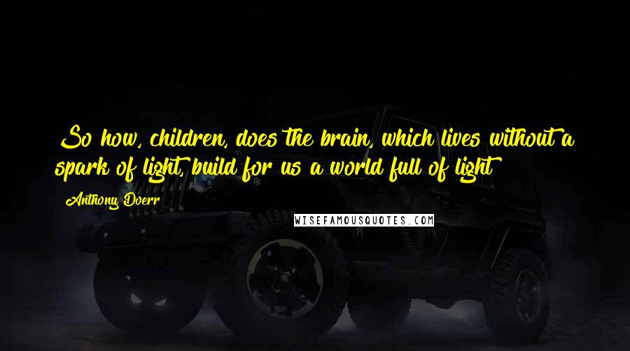 Anthony Doerr Quotes: So how, children, does the brain, which lives without a spark of light, build for us a world full of light?