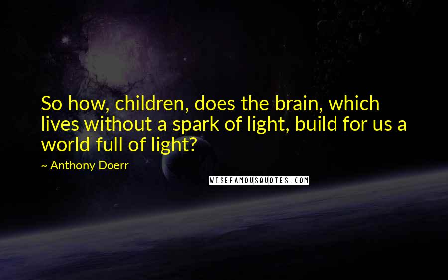 Anthony Doerr Quotes: So how, children, does the brain, which lives without a spark of light, build for us a world full of light?