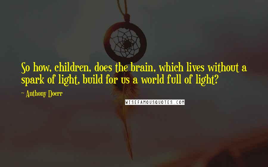 Anthony Doerr Quotes: So how, children, does the brain, which lives without a spark of light, build for us a world full of light?