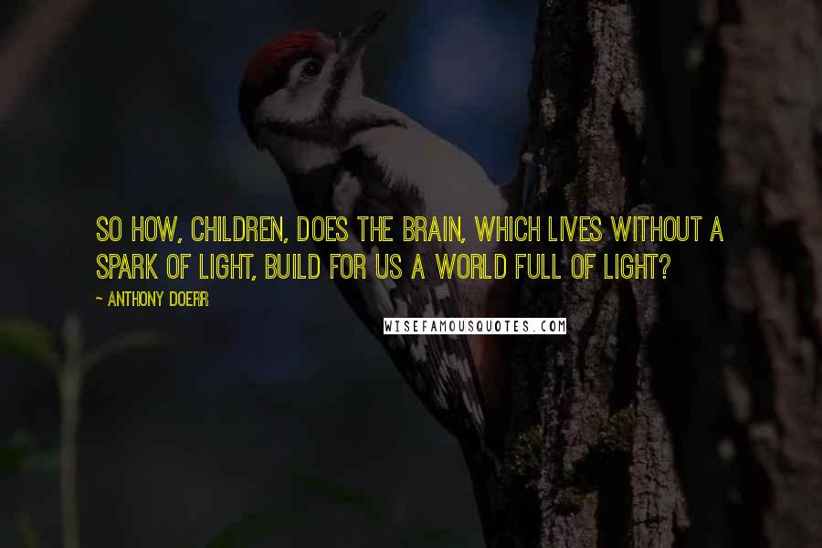 Anthony Doerr Quotes: So how, children, does the brain, which lives without a spark of light, build for us a world full of light?