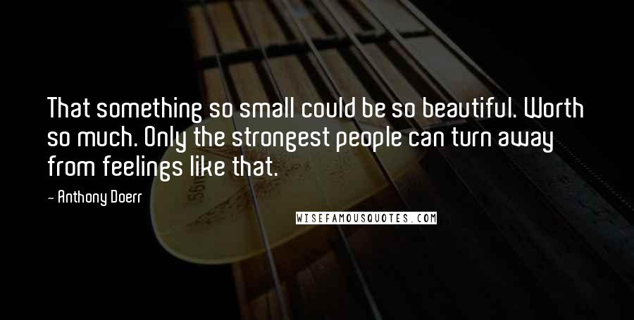 Anthony Doerr Quotes: That something so small could be so beautiful. Worth so much. Only the strongest people can turn away from feelings like that.